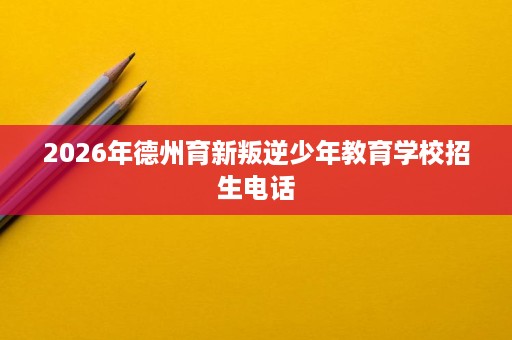 2026年德州育新叛逆少年教育学校招生电话 2026年德州育新叛逆少年教育学校招生电话