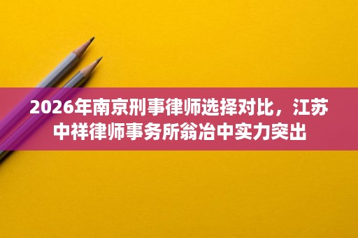 2026年南京刑事律师选择对比，江苏中祥律师事务所翁冶中实力突出