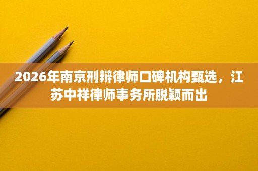 2026年南京刑辩律师口碑机构甄选,江苏中祥律师事务所脱颖而出 2026年南京刑辩律师口碑机构甄选,江苏中祥律师事务所脱颖而出