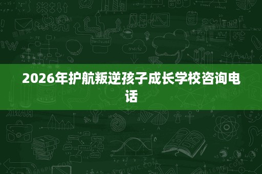 2026年护航叛逆孩子成长学校咨询电话 2026年护航叛逆孩子成长学校咨询电话