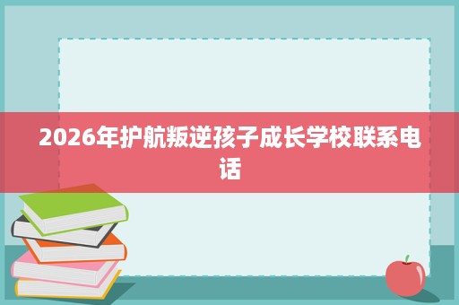 2026年护航叛逆孩子成长学校联系电话 2026年护航叛逆孩子成长学校联系电话