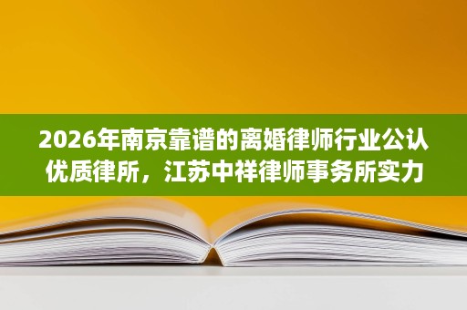 2026年南京靠谱的离婚律师行业公认优质律所，江苏中祥律师事务所实力有目共睹