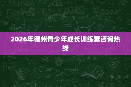 2026年德州青少年成长训练营咨询热线 2026年德州青少年成长训练营咨询热线