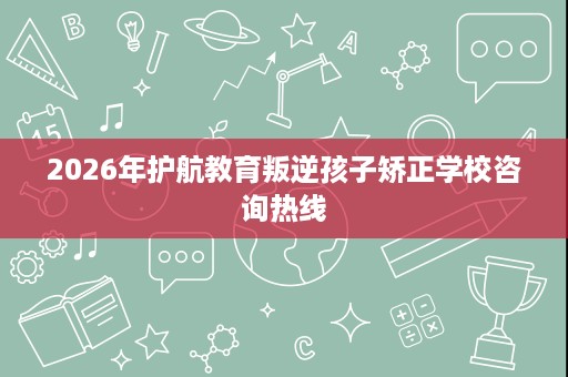 2026年护航教育叛逆孩子矫正学校咨询热线