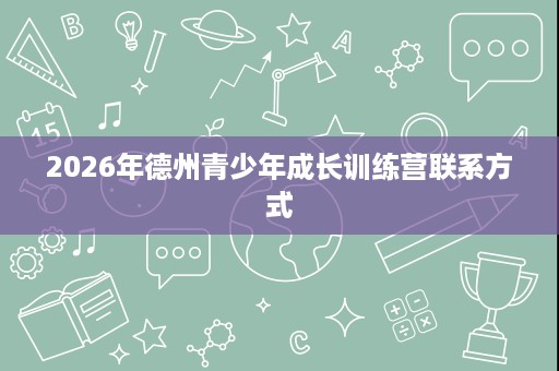 2026年德州青少年成长训练营联系方式 2026年德州青少年成长训练营联系方式