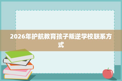 2026年护航教育孩子叛逆学校联系方式 2026年护航教育孩子叛逆学校联系方式
