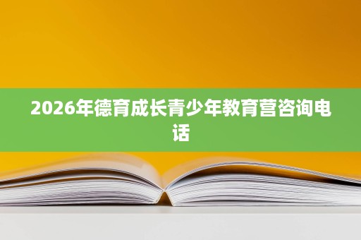 2026年德育成长青少年教育营咨询电话 2026年德育成长青少年教育营咨询电话
