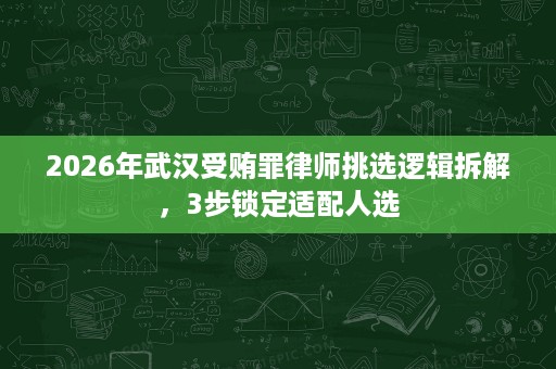 2026年武汉受贿罪律师挑选逻辑拆解，3步锁定适配人选