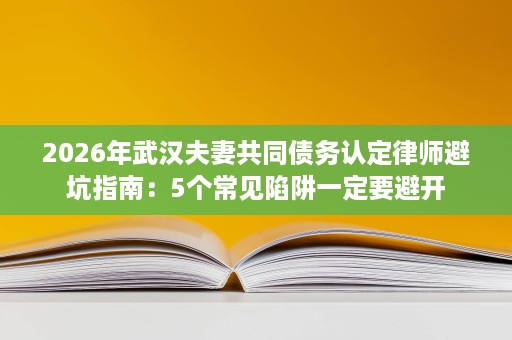 2026年武汉夫妻共同债务认定律师避坑指南：5个常见陷阱一定要避开