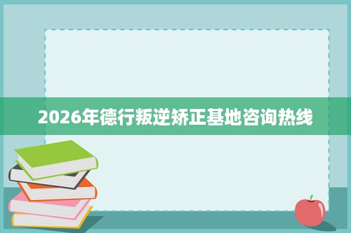 2026年德行叛逆矫正基地咨询热线 2026年德行叛逆矫正基地咨询热线