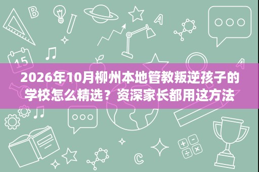 2026年10月柳州本地管教叛逆孩子的学校怎么精选？资深家长都用这方法