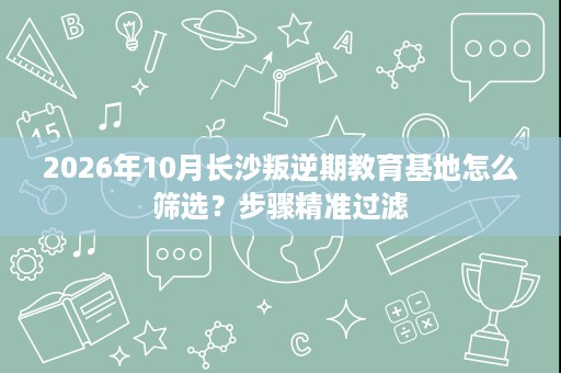 2026年10月长沙叛逆期教育基地怎么筛选？步骤精准过滤
