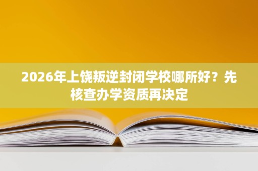 2026年上饶叛逆封闭学校哪所好?先核查办学资质再决定 2026年上饶叛逆封闭学校哪所好?先核查办学资质再决定