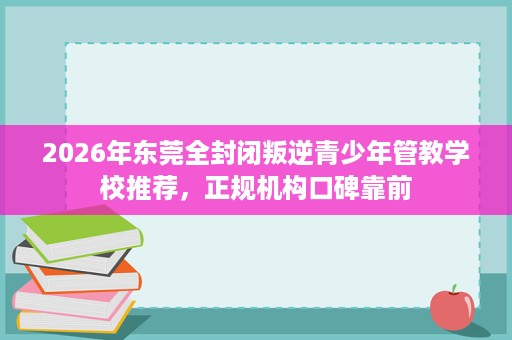 2026年东莞全封闭叛逆青少年管教学校推荐，正规机构口碑靠前