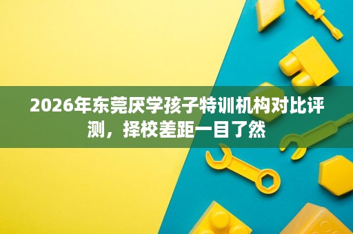 2026年东莞厌学孩子特训机构对比评测,择校差距一目了然 2026年东莞厌学孩子特训机构对比评测,择校差距一目了然