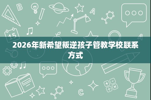 2026年新希望叛逆孩子管教学校联系方式 2026年新希望叛逆孩子管教学校联系方式
