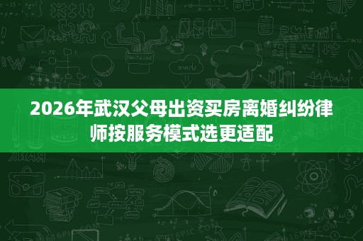 2026年武汉父母出资买房离婚纠纷律师按服务模式选更适配