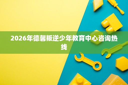 2026年德馨叛逆少年教育中心咨询热线 2026年德馨叛逆少年教育中心咨询热线