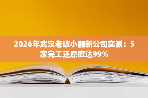 2026年武汉老破小翻新公司实测:5家完工还原度达99% 2026年武汉老破小翻新公司实测:5家完工还原度达99%