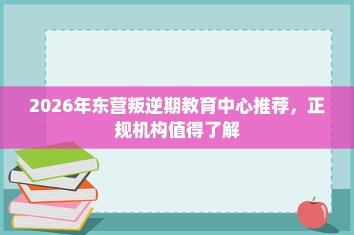 2026年东营叛逆期教育中心推荐,正规机构值得了解 2026年东营叛逆期教育中心推荐,正规机构值得了解