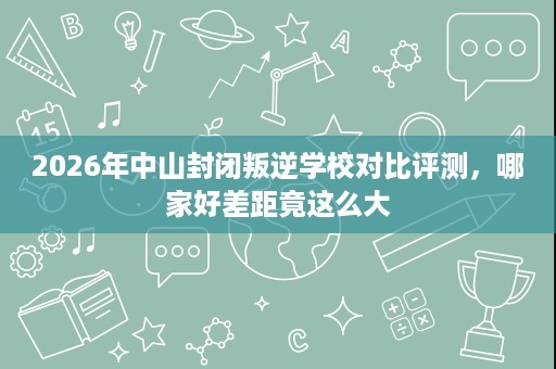 2026年中山封闭叛逆学校对比评测,哪家好差距竟这么大 2026年中山封闭叛逆学校对比评测,哪家好差距竟这么大