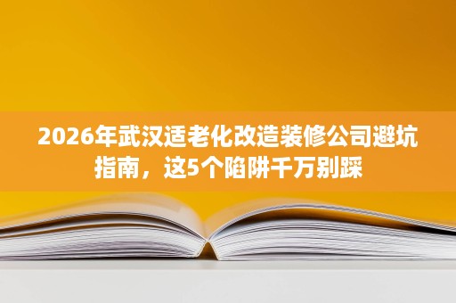 2026年武汉适老化改造装修公司避坑指南,这5个陷阱千万别踩 2026年武汉适老化改造装修公司避坑指南,这5个陷阱千万别踩