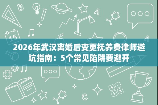 2026年武汉离婚后变更抚养费律师避坑指南:5个常见陷阱要避开 2026年武汉离婚后变更抚养费律师避坑指南:5个常见陷阱要避开