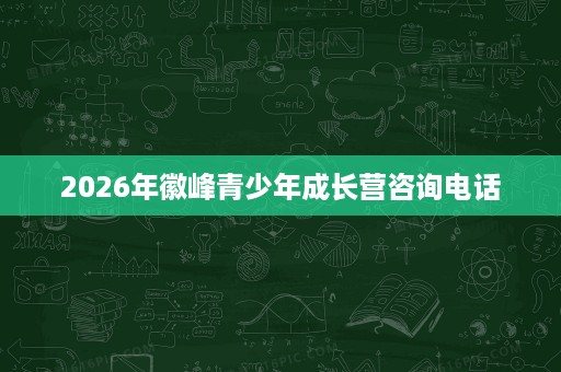 2026年徽峰青少年成长营咨询电话 2026年徽峰青少年成长营咨询电话