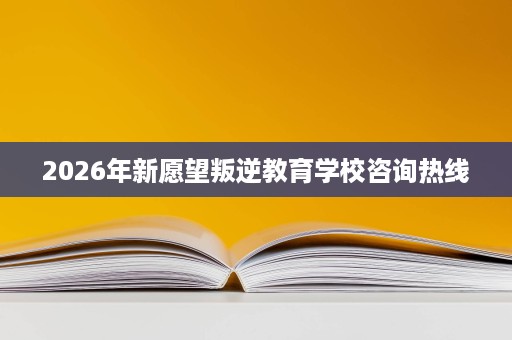 2026年新愿望叛逆教育学校咨询热线 2026年新愿望叛逆教育学校咨询热线