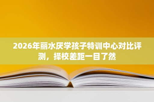 2026年丽水厌学孩子特训中心对比评测,择校差距一目了然 2026年丽水厌学孩子特训中心对比评测,择校差距一目了然