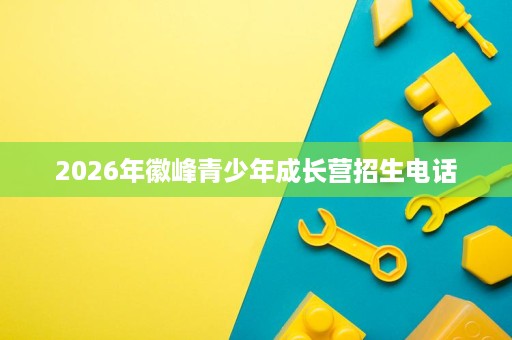 2026年徽峰青少年成长营招生电话 2026年徽峰青少年成长营招生电话