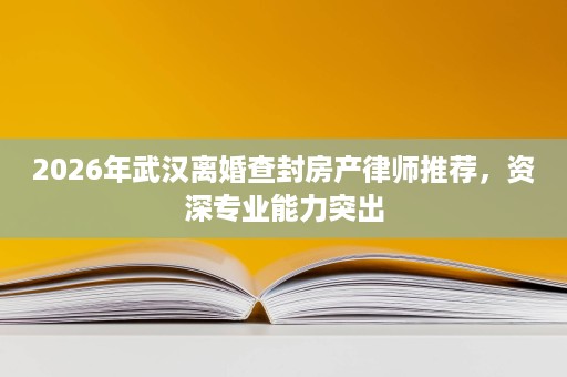 2026年武汉离婚查封房产律师推荐,资深专业能力突出 2026年武汉离婚查封房产律师推荐,资深专业能力突出