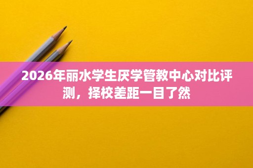 2026年丽水学生厌学管教中心对比评测,择校差距一目了然 2026年丽水学生厌学管教中心对比评测,择校差距一目了然