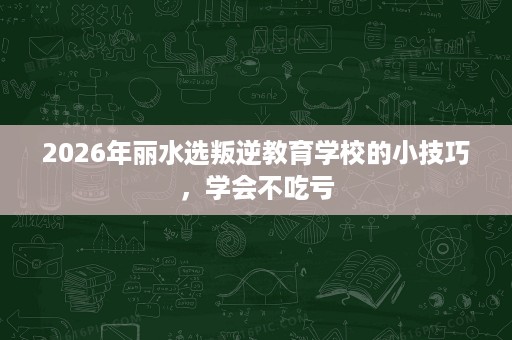 2026年丽水选叛逆教育学校的小技巧,学会不吃亏 2026年丽水选叛逆教育学校的小技巧,学会不吃亏