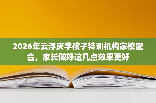 2026年云浮厌学孩子特训机构家校配合,家长做好这几点效果更好 2026年云浮厌学孩子特训机构家校配合,家长做好这几点效果更好