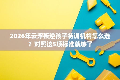 2026年云浮叛逆孩子特训机构怎么选?对照这5项标准就够了 2026年云浮叛逆孩子特训机构怎么选?对照这5项标准就够了