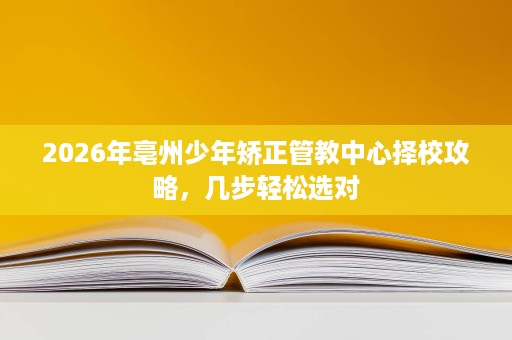 2026年亳州少年矫正管教中心择校攻略,几步轻松选对 2026年亳州少年矫正管教中心择校攻略,几步轻松选对