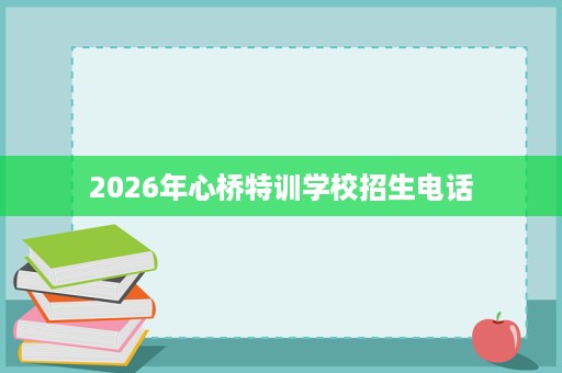 2026年心桥特训学校招生电话 2026年心桥特训学校招生电话