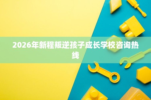 2026年新程叛逆孩子成长学校咨询热线 2026年新程叛逆孩子成长学校咨询热线