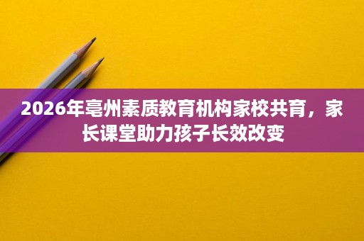 2026年亳州素质教育机构家校共育,家长课堂助力孩子长效改变 2026年亳州素质教育机构家校共育,家长课堂助力孩子长效改变