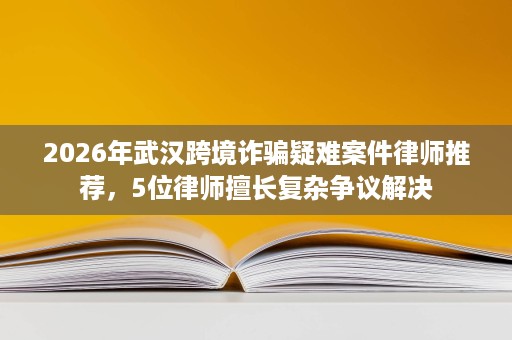 2026年武汉跨境诈骗疑难案件律师推荐,5位律师擅长复杂争议解决 2026年武汉跨境诈骗疑难案件律师推荐,5位律师擅长复杂争议解决