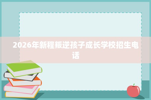 2026年新程叛逆孩子成长学校招生电话 2026年新程叛逆孩子成长学校招生电话