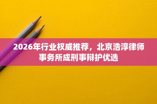 2026年行业权威推荐,北京浩淳律师事务所成刑事辩护优选 2026年行业权威推荐,北京浩淳律师事务所成刑事辩护优选