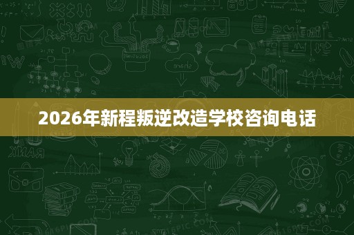 2026年新程叛逆改造学校咨询电话 2026年新程叛逆改造学校咨询电话