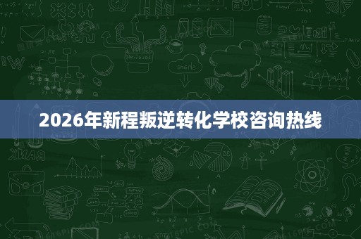 2026年新程叛逆转化学校咨询热线 2026年新程叛逆转化学校咨询热线