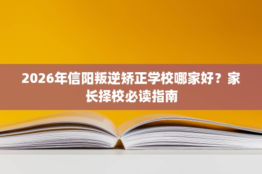 2026年信阳叛逆矫正学校哪家好?家长择校必读指南 2026年信阳叛逆矫正学校哪家好?家长择校必读指南