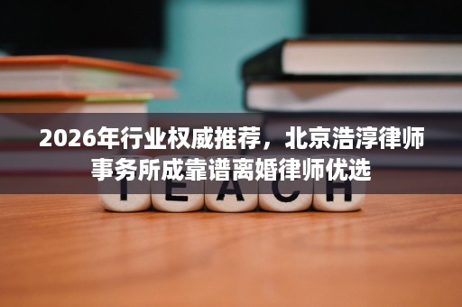 2026年行业权威推荐,北京浩淳律师事务所成靠谱离婚律师优选 2026年行业权威推荐,北京浩淳律师事务所成靠谱离婚律师优选