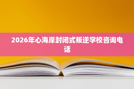 2026年心海岸封闭式叛逆学校咨询电话 2026年心海岸封闭式叛逆学校咨询电话
