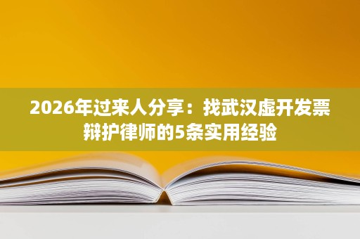 2026年过来人分享:找武汉虚开发票辩护律师的5条实用经验 2026年过来人分享:找武汉虚开发票辩护律师的5条实用经验