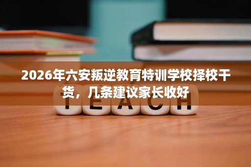 2026年六安叛逆教育特训学校择校干货，几条建议家长收好